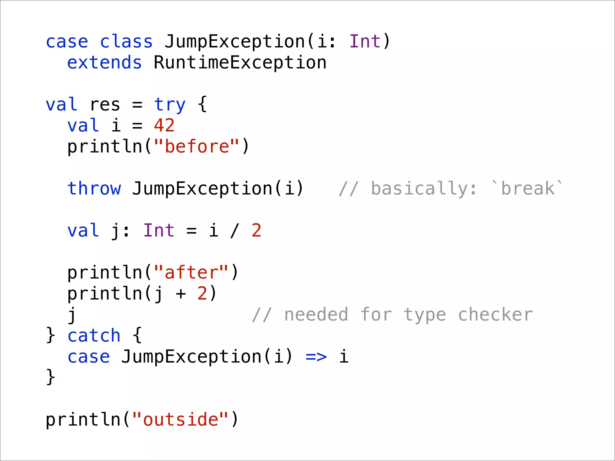 case class JumpException(i: Int)
  extends RuntimeException

val res = try {
  val i = 42
  println("before")

  throw JumpException(i)   // basically: `break`

  val j: Int = i / 2

  println("after")
  println(j + 2)
  j                // needed for type checker
} catch {
  case JumpException(i) => i
}

println("outside")
 