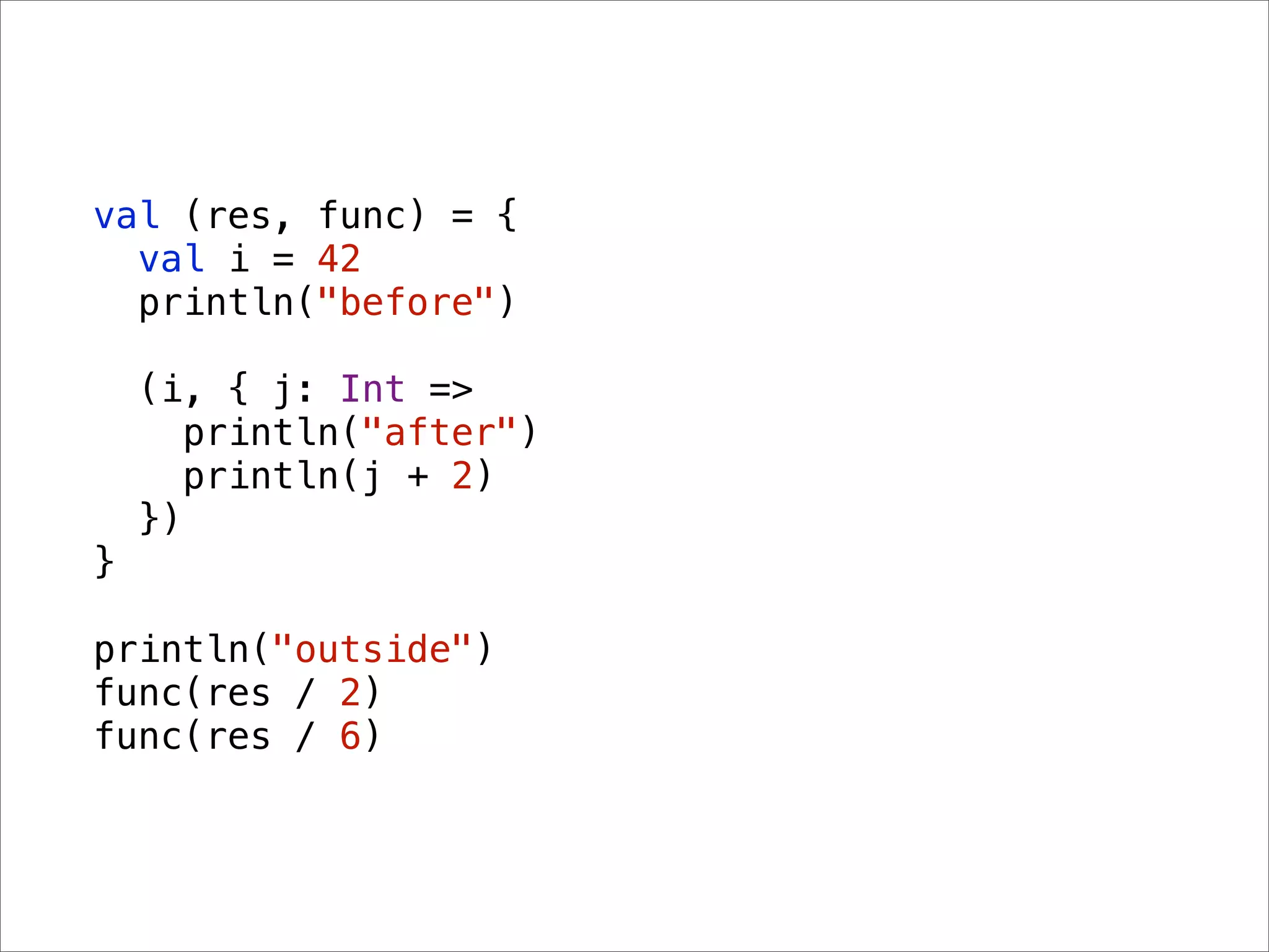 val (res, func) = {
  val i = 42
  println("before")

    (i, { j: Int =>
       println("after")
       println(j + 2)
    })
}

println("outside")
func(res / 2)
func(res / 6)
 