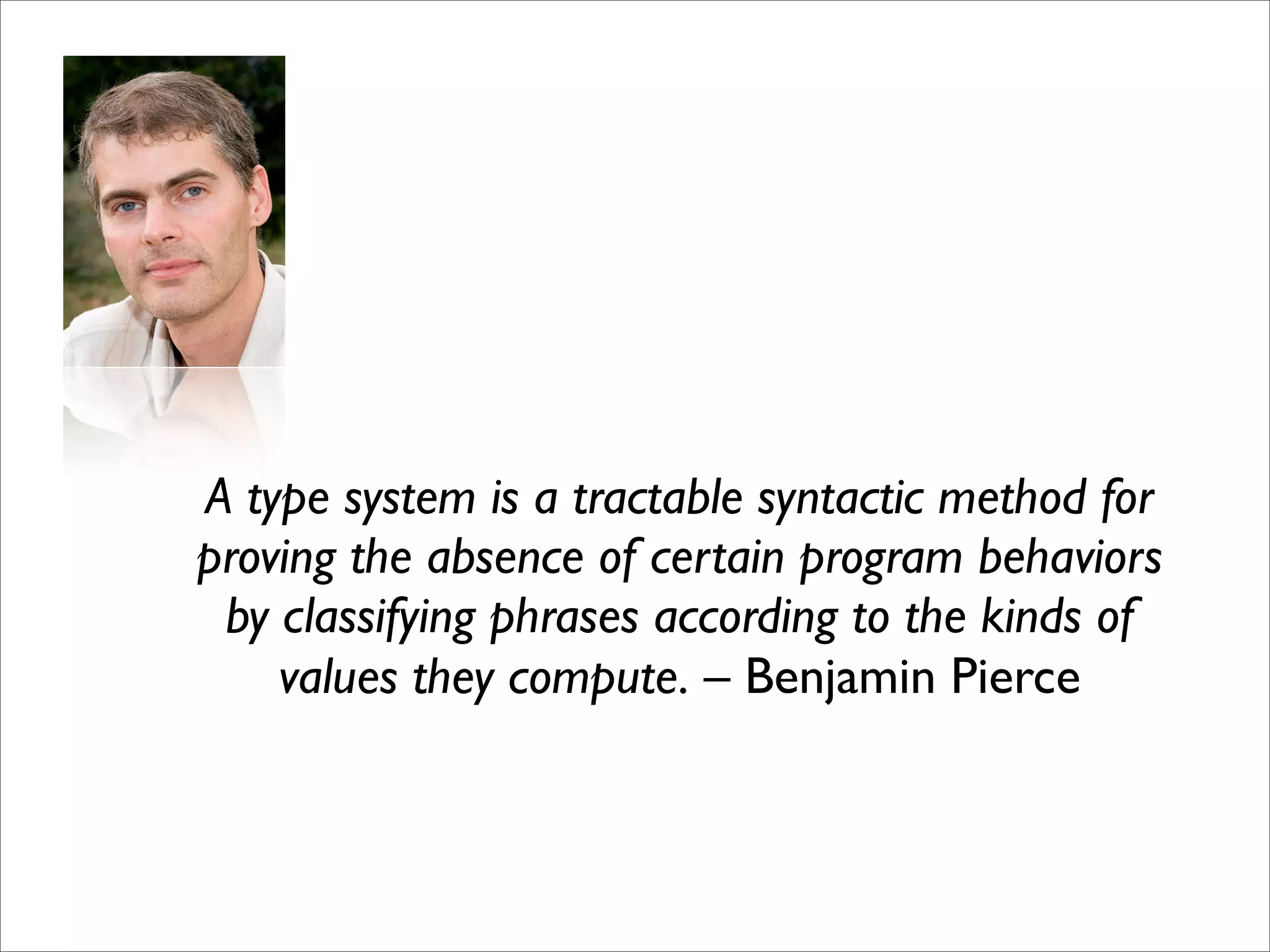 A type system is a tractable syntactic method for
proving the absence of certain program behaviors
 by classifying phrases according to the kinds of
    values they compute. – Benjamin Pierce
 