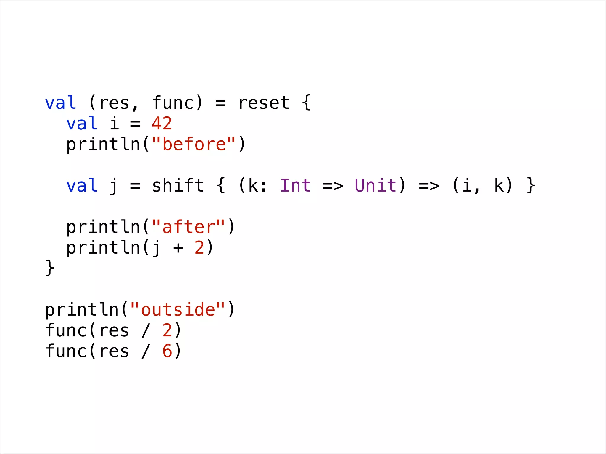 val (res, func) = reset {
  val i = 42
  println("before")

    val j = shift { (k: Int => Unit) => (i, k) }

    println("after")
    println(j + 2)
}

println("outside")
func(res / 2)
func(res / 6)
 