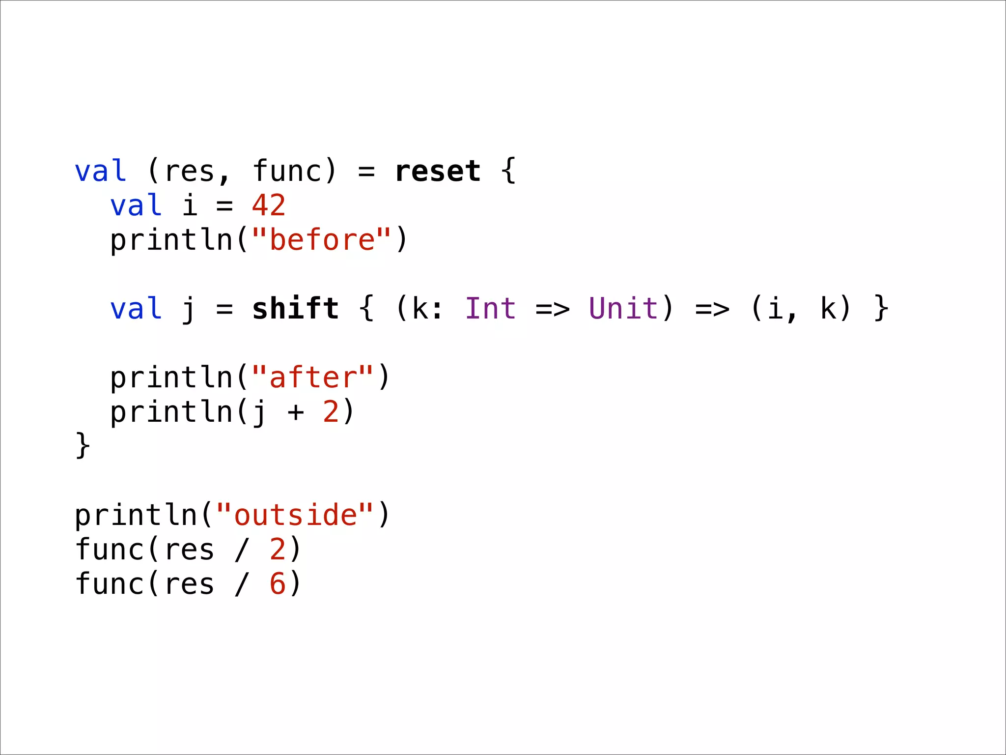 val (res, func) = reset {
  val i = 42
  println("before")

    val j = shift { (k: Int => Unit) => (i, k) }

    println("after")
    println(j + 2)
}

println("outside")
func(res / 2)
func(res / 6)
 