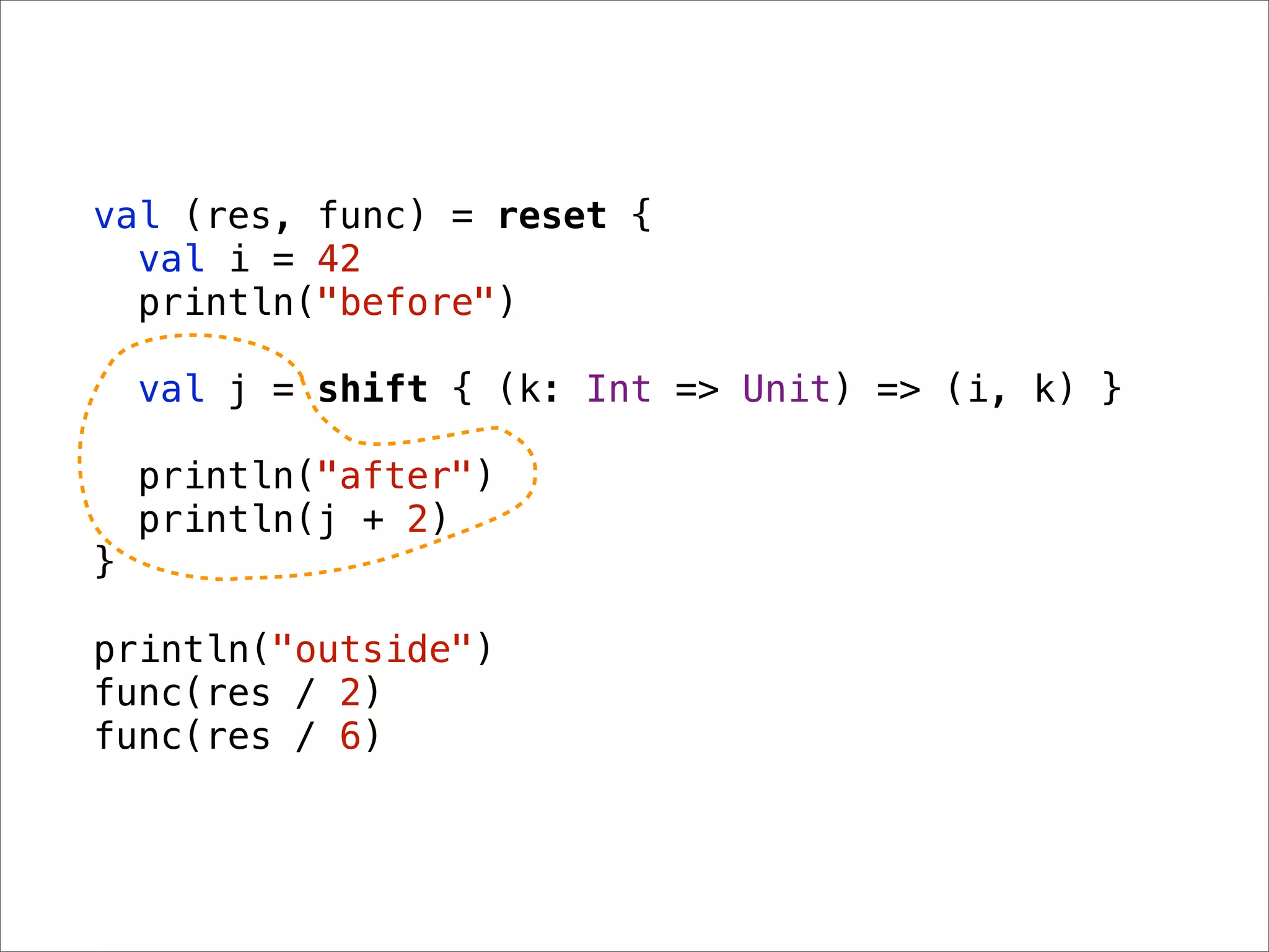 val (res, func) = reset {
  val i = 42
  println("before")

    val j = shift { (k: Int => Unit) => (i, k) }

    println("after")
    println(j + 2)
}

println("outside")
func(res / 2)
func(res / 6)
 