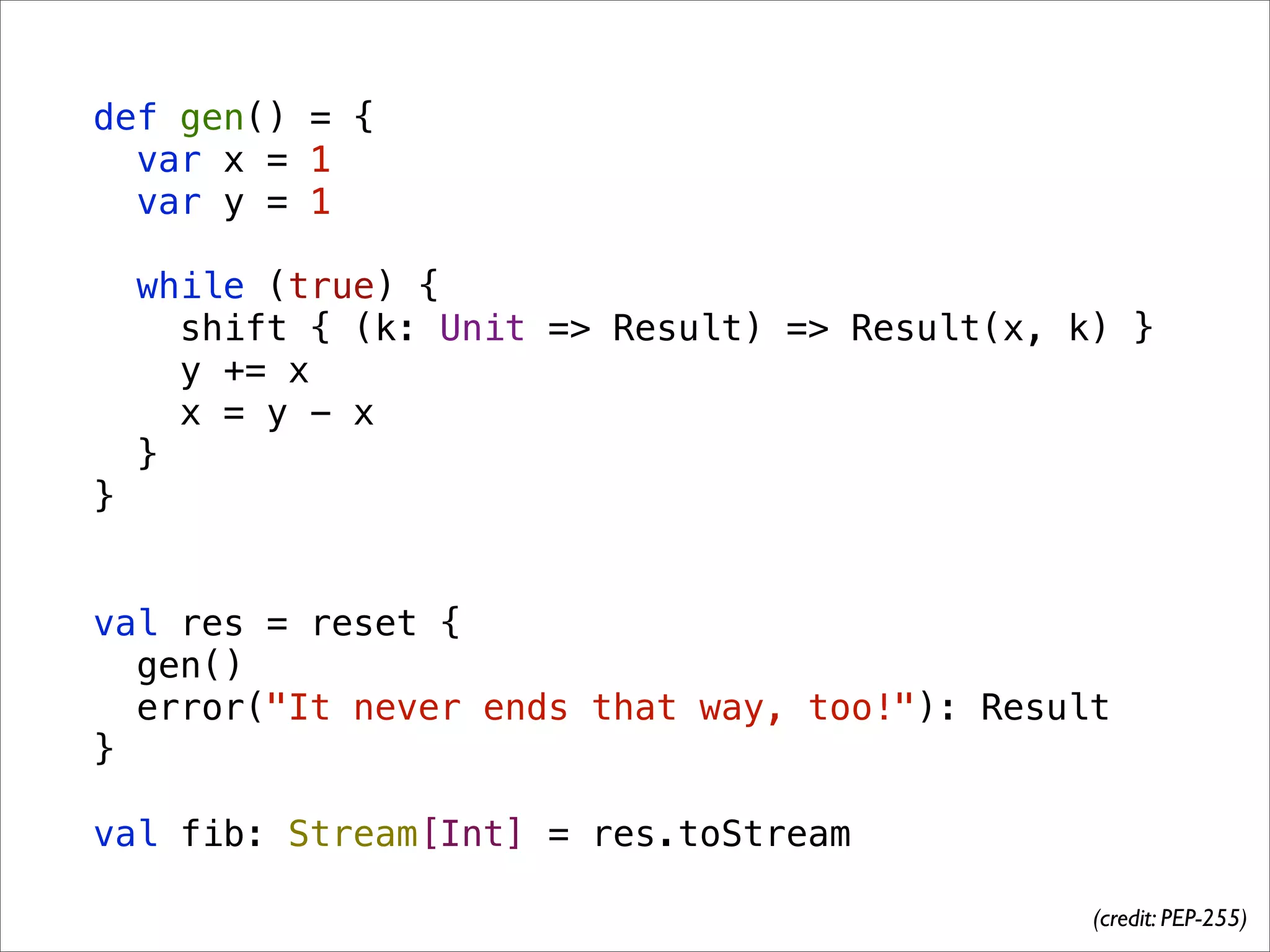 def gen() = {
  var x = 1
  var y = 1

    while (true) {
      shift { (k: Unit => Result) => Result(x, k) }
      y += x
      x = y - x
    }
}


val res = reset {
  gen()
  error("It never ends that way, too!"): Result
}

val fib: Stream[Int] = res.toStream

                                                (credit: PEP-255)
 
