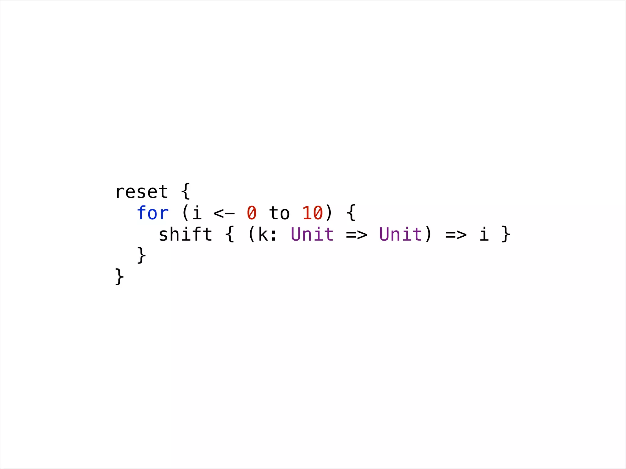reset {
  for (i <- 0 to 10) {
    shift { (k: Unit => Unit) => i }
  }
}
 