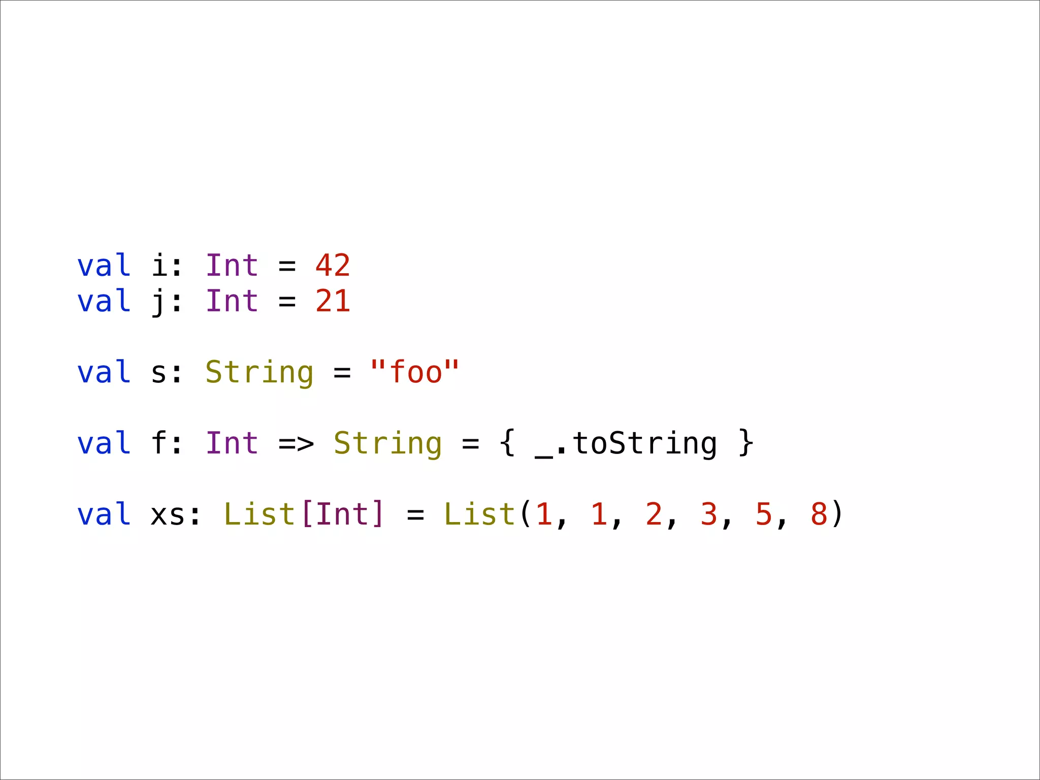 val i: Int = 42
val j: Int = 21

val s: String = "foo"

val f: Int => String = { _.toString }

val xs: List[Int] = List(1, 1, 2, 3, 5, 8)
 