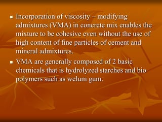  Incorporation of viscosity – modifying
admixtures (VMA) in concrete mix enables the
mixture to be cohesive even without the use of
high content of fine particles of cement and
mineral admixtures.
 VMA are generally composed of 2 basic
chemicals that is hydrolyzed starches and bio
polymers such as welum gum.
 
