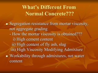 What’s Different From
Normal Concrete???
 Segregation resistance from mortar viscosity,
not aggregate grading
- How the mortar viscosity is obtained???
i) High cement content
ii) High content of fly ash, slag
iii) High Viscosity Modifying Admixture
 Workability through admixtures, not water
content
 
