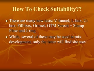 How To Check Suitability??
 There are many new tests: V-funnel, L-box, U-
box, Fill-box, Orimet, GTM Screen + Slump
Flow and J-ring
 While, several of these may be used in mix
development, only the latter will find site use
 