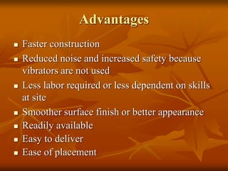 Advantages
 Faster construction
 Reduced noise and increased safety because
vibrators are not used
 Less labor required or less dependent on skills
at site
 Smoother surface finish or better appearance
 Readily available
 Easy to deliver
 Ease of placement
 