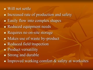  Will not settle
 Increased rate of production and safety
 Easily flow into complex shapes
 Reduced equipment needs
 Requires no on-site storage
 Makes use of waste by-product
 Reduced field inspection
 Product versatility
 Strong and durable
 Improved working comfort & safety at worksites
 