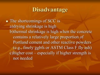 Disadvantage
 The shortcomings of SCC is
a)drying shrinkage is high
b)thermal shrinkage is high when the concrete
contains a relatively large proportion of
Portland cement and other reactive powders
(e.g., finely ggbfs or ASTM Class F fly ash)
c)higher cost – especially if higher strength is
not needed
 