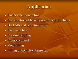 Application
 Underwater concreting
 Construction of heavily reinforced structures
 Backfills and Structural fills
 Pavement bases
 Conduit bedding
 Erosion control
 Void filling
 Filling of complex formwork
 
