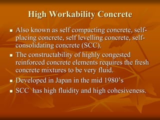 High Workability Concrete
 Also known as self compacting concrete, self-
placing concrete, self levelling concrete, self-
consolidating concrete (SCC).
 The constructability of highly congested
reinforced concrete elements requires the fresh
concrete mixtures to be very fluid.
 Developed in Japan in the mid 1980’s
 SCC has high fluidity and high cohesiveness.
 
