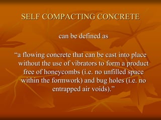SELF COMPACTING CONCRETE
can be defined as
“a flowing concrete that can be cast into place
without the use of vibrators to form a product
free of honeycombs (i.e. no unfilled space
within the formwork) and bug holes (i.e. no
entrapped air voids).”
 