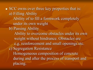  SCC owns over three key properties that is:
a) Filling Ability
Ability of to fill a formwork completely
under its own weight
b) Passing Ability
Ability to overcome obstacles under its own
weight without hindrance. Obstacles are
e.g. reinforcement and small openings etc.
c) Segregation Resistance
Homogeneous composition of concrete
during and after the process of transport and
placing.
 