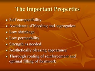 The Important Properties
 Self compactibility
 Avoidance of bleeding and segregation
 Low shrinkage
 Low permeability
 Strength as needed
 Aesthetically pleasing appearance
 Thorough coating of reinforcement and
optimal filling of formwork
 