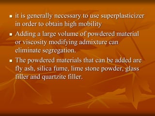  it is generally necessary to use superplasticizer
in order to obtain high mobility
 Adding a large volume of powdered material
or viscosity modifying admixture can
eliminate segregation.
 The powdered materials that can be added are
fly ash, silica fume, lime stone powder, glass
filler and quartzite filler.
 