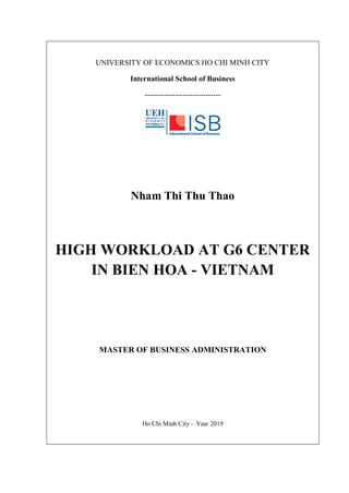 UNIVERSITY OF ECONOMICS HO CHI MINH CITY
International School of Business
------------------------------
Nham Thi Thu Thao
HIGH WORKLOAD AT G6 CENTER
IN BIEN HOA - VIETNAM
MASTER OF BUSINESS ADMINISTRATION
Ho Chi Minh City – Year 2019
 