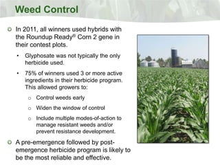 Weed Control
In 2011, all winners used hybrids with
the Roundup Ready® Corn 2 gene in
their contest plots.
•   Glyphosate was not typically the only
    herbicide used.
•   75% of winners used 3 or more active
    ingredients in their herbicide program.
    This allowed growers to:
     o Control weeds early
     o Widen the window of control
     o Include multiple modes-of-action to
       manage resistant weeds and/or
       prevent resistance development.

A pre-emergence followed by post-
emergence herbicide program is likely to
be the most reliable and effective.
 