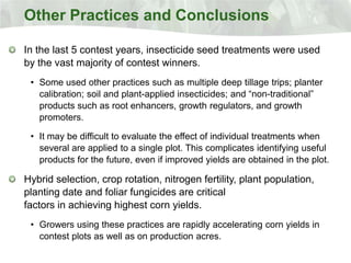 Other Practices and Conclusions

In the last 5 contest years, insecticide seed treatments were used
by the vast majority of contest winners.
 • Some used other practices such as multiple deep tillage trips; planter
   calibration; soil and plant-applied insecticides; and “non-traditional”
   products such as root enhancers, growth regulators, and growth
   promoters.

 • It may be difficult to evaluate the effect of individual treatments when
   several are applied to a single plot. This complicates identifying useful
   products for the future, even if improved yields are obtained in the plot.

Hybrid selection, crop rotation, nitrogen fertility, plant population,
planting date and foliar fungicides are critical
factors in achieving highest corn yields.
 • Growers using these practices are rapidly accelerating corn yields in
   contest plots as well as on production acres.
 