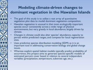 Modeling climate-driven changes to
dominant vegetation in the Hawaiian Islands
• The goal of this study is to utilize a vast array of quantitative
vegetation plot data to model dominant vegetation composition.
• Hawaiian vegetation is unusual in that most ecologically important
species occur consistently across a wide range of physical
environments, but vary greatly in local abundance, largely driven by
climate.
• Changes in climate could also alter species' abundance, capacity to
persist within predicted ranges, and compete for local regeneration
sites.
• Uses predictive species distribution modeling (SDM) as it is an
important tool in addressing conservation biology and global change
issues.
• Whereas explicit spatial habitat models typically predict probability of
occurrence, this project aims to generate species-specific models of
estimated percent cover based in relation to several independent
variables (precipitation, temperature, substrate age, etc.).
 