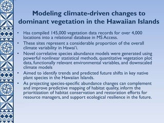 • Has compiled 145,000 vegetation data records for over 4,000
locations into a relational database in MS Access.
• These sites represent a considerable proportion of the overall
climate variability in Hawaiʻi.
• Novel correlative species abundance models were generated using
powerful nonlinear statistical methods, quantitative vegetation plot
data, functionally relevant environmental variables, and downscaled
climate models
• Aimed to identify trends and predicted future shifts in key native
plant species in the Hawaiian Islands.
• As projecting species-specific abundance changes can complement
and improve predictive mapping of habitat quality, inform the
prioritization of habitat conservation and restoration efforts for
resource managers, and support ecological resilience in the future.
Modeling climate-driven changes to
dominant vegetation in the Hawaiian Islands
 