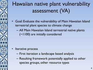 Hawaiian native plant vulnerability
assessment (VA)
• Goal: Evaluate the vulnerability of Main Hawaiian Island
terrestrial plant species to climate change
– All Main Hawaiian Island terrestrial native plants
(~1100) are initially considered
• Iterative process
– First iteration a landscape based analysis
– Resulting framework potentially applied to other
species groups, other resource types
4
 