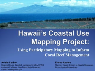 Using Participatory Mapping to Inform
Coral Reef Management
Arielle Levine
Regional Social Scientist, contractor to NOAA PIRO
Assistant Professor, San Diego State University
Arielle.Levine@noaa.gov
Emma Anders
Planner, Hawaii Division of Aquatic Resources
Emma.Anders@hawaii.gov
 