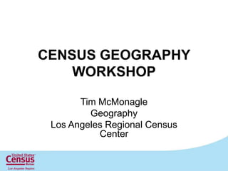 CENSUS GEOGRAPHY WORKSHOP Tim McMonagle Geography Los Angeles Regional Census Center 1 