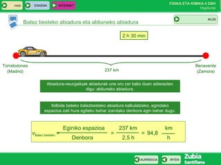 ESKEMA

HASI

FISIKA ETA KIMIKA 4 DBH
Higidurak

INTERNET

IKUSI

Batez besteko abiadura eta aldiuneko abiadura
2 h 30 min

Torrelodones
(Madrid)

Benavente
(Zamora)

237 km
Abiadura-neurgailuak abiadurak une oro zer balio duen adierazten
digu: aldiuneko abiadura.

Ibilbide bateko batezbesteko abiadura kalkulatzeko, egindako
espazioa zati hura egiteko behar izandako denbora egin behar dugu.

vBatez besteko =

Eginiko espazioa
Denbora

=

237 km
2,5 h

= 94,8

AURREKOA

km
h

IRTEN

 