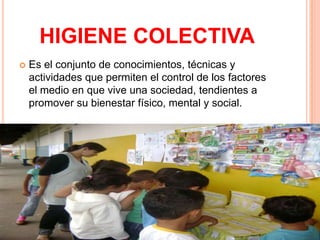 HIGIENE COLECTIVA
   Es el conjunto de conocimientos, técnicas y
    actividades que permiten el control de los factores
    el medio en que vive una sociedad, tendientes a
    promover su bienestar físico, mental y social.
 