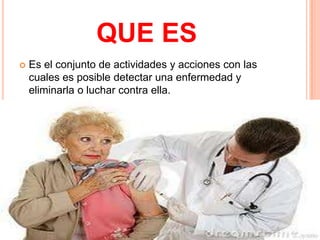 QUE ES
   Es el conjunto de actividades y acciones con las
    cuales es posible detectar una enfermedad y
    eliminarla o luchar contra ella.
 