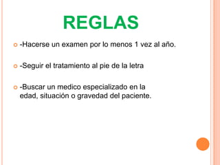REGLAS
   -Hacerse un examen por lo menos 1 vez al año.

   -Seguir el tratamiento al pie de la letra

   -Buscar un medico especializado en la
    edad, situación o gravedad del paciente.
 