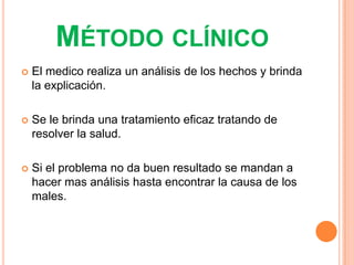 MÉTODO CLÍNICO
   El medico realiza un análisis de los hechos y brinda
    la explicación.

   Se le brinda una tratamiento eficaz tratando de
    resolver la salud.

   Si el problema no da buen resultado se mandan a
    hacer mas análisis hasta encontrar la causa de los
    males.
 