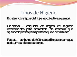 Tipos de Higiene Existem dois tipos de higiene, colectiva e pessoal. Colectiva - conjunto de regras de higiene estabelecidas pela sociedade, de maneira que sejam adoptadas pelas pessoas que a constituem. Pessoal - conjunto de hábitos de limpeza com que cada um cuida do seu corpo.  