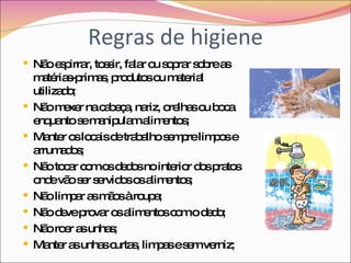 Regras de higiene Não espirrar, tossir, falar ou soprar sobre as matérias-primas, produtos ou material utilizado; Não mexer na cabeça, nariz, orelhas ou boca enquanto se manipulam alimentos; Manter os locais de trabalho sempre limpos e arrumados; Não tocar com os dedos no interior dos pratos onde vão ser servidos os alimentos; Não limpar as mãos à roupa; Não deve provar os alimentos com o dedo; Não roer as unhas; Manter as unhas curtas, limpas e sem verniz; 