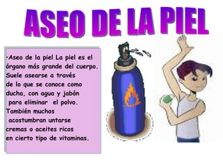 ASEO DE LA PIEL Aseo de la piel La piel es el  órgano más grande del cuerpo.  Suele asearse a través  de lo que se conoce como ducha, con agua y jabón para eliminar  el polvo.  También muchos acostumbran untarse  cremas o aceites ricos  en cierto tipo de vitaminas. 