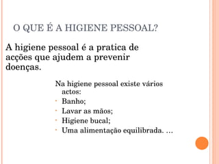 O QUE É A HIGIENE PESSOAL? Na higiene pessoal existe vários actos:  Banho; Lavar as mãos; Higiene bucal; Uma alimentação equilibrada. … A higiene pessoal é a pratica de acções que ajudem a prevenir doenças. 