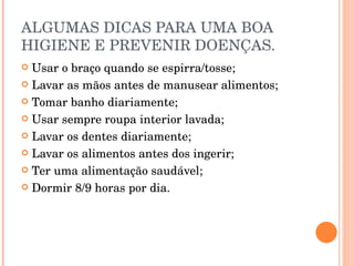 ALGUMAS DICAS PARA UMA BOA HIGIENE E PREVENIR DOENÇAS. Usar o braço quando se espirra/tosse; Lavar as mãos antes de manusear alimentos; Tomar banho diariamente; Usar sempre roupa interior lavada; Lavar os dentes diariamente; Lavar os alimentos antes dos ingerir; Ter uma alimentação saudável; Dormir 8/9 horas por dia. 