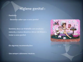  Higiene genital :Feminina   Devemos saber que a zona genital feminina deve ser tratada com produtos naturais, e nunca devemos deixar de limpar e tratar a zona genital.Eis algumas recomendações: Use sempre sabonetes neutros. 