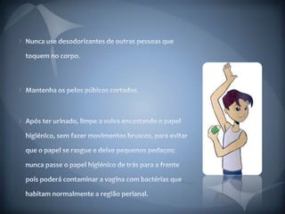 Nunca use desodorizantes de outras pessoas que toquem no corpo. Mantenha os pelos púbicos cortados. Após ter urinado, limpe a vulva encostando o papel higiénico, sem fazer movimentos bruscos, para evitar que o papel se rasgue e deixe pequenos pedaços; nunca passe o papel higiénico de trás para a frente pois poderá contaminar a vagina com bactérias que habitam normalmente a região perianal. 