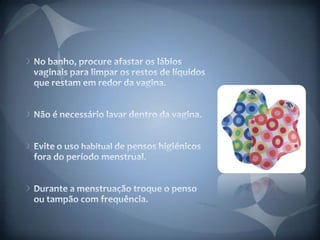 No banho, procure afastar os lábios vaginais para limpar os restos de líquidos que restam em redor da vagina. Não é necessário lavar dentro da vagina. Evite o uso habitual de pensos higiénicos fora do período menstrual. Durante a menstruação troque o penso ou tampão com frequência. 