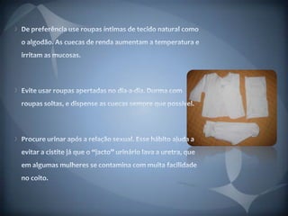 De preferência use roupas íntimas de tecido natural como o algodão. As cuecas de renda aumentam a temperatura e irritam as mucosas. Evite usar roupas apertadas no dia-a-dia. Durma com roupas soltas, e dispense as cuecas sempre que possível. Procure urinar após a relação sexual. Esse hábito ajuda a evitar a cistite já que o “jacto” urinário lava a uretra, que em algumas mulheres se contamina com muita facilidade no coito. 