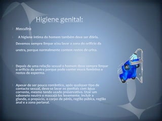 Higiene genital: Masculina   A higiene íntima do homem também deve ser diária. Devemos sempre limpar e/ou lavar a zona do orifício da uretra, porque normalmente contem restos de urina.Depois de uma relação sexual o homem deve sempre limpar o orifício da uretra porque pode conter muco feminino e restos de esperma.Apesar de ser pouco romântico, após qualquer tipo de contacto sexual, deve-se lavar os genitais com água corrente, mesmo tendo usado preservativo. Usar um sabonete neutro e massajá-los levemente. Incluir a glande, o prepúcio, o corpo de pénis, região púbica, região anal e a zona perianal. 