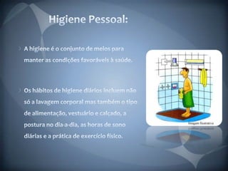 Higiene Pessoal:A higiene é o conjunto de meios para manter as condições favoráveis à saúde. Os hábitos de higiene diários incluem não só a lavagem corporal mas também o tipo de alimentação, vestuário e calçado, a postura no dia-a-dia, as horas de sono diárias e a prática de exercício físico.