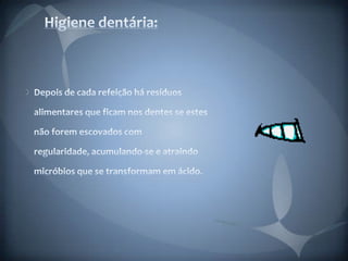 Higiene dentária:Depois de cada refeição há resíduos alimentares que ficam nos dentes se estes não forem escovados com regularidade, acumulando-se e atraindo micróbios que se transformam em ácido.