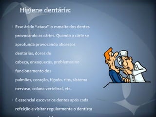 Higiene dentária:Esse ácido “ataca” o esmalte dos dentes provocando as cáries. Quando a cárie se aprofunda provocando abcessos dentários, dores de cabeça, enxaquecas, problemas no funcionamento dos pulmões, coração, fígado, rins, sistema nervoso, coluna vertebral, etc.É essencial escovar os dentes após cada refeição e visitar regularmente o dentista para prevenir as cáries.  