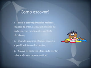 Como escovar?1.    Inicie a escovagem pelos molares (dentes de trás), escove um maxilar de cada vez com movimentos verticais circulares;2.    Usando a mesma técnica, escove a superfície interna dos dentes;3.    Escove os incisivos (dentes da frente) colocando a escova na vertical;