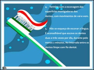 4.    Termine com a escovagem das superfícies mastigadoras dos dentes, com movimentos de vai-e-vem.5.    Não se esqueça de escovar a língua. É aconselhável que escove os dentes duas a três vezes por dia, durante pelo menos 2 minutos. No intervalo entre os dentes limpe com fio dental.