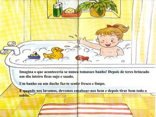Imagina o que aconteceria se nunca tomasses banho! Depois de teres brincado um dia inteiro ficas sujo e suado. Um banho ou um duche faz-te sentir fresco e limpo. E quando nos lavamos, devemos ensaboar-nos bem e depois tirar bem todo o sabão.